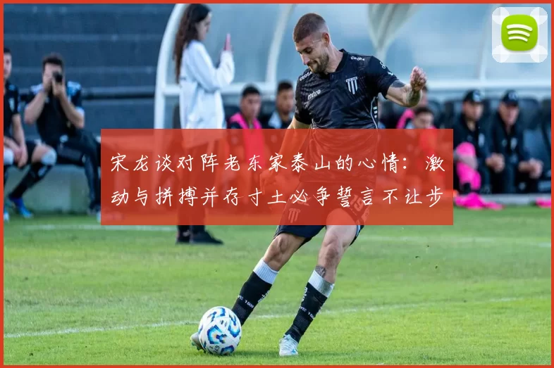 宋龙谈对阵老东家泰山的心情：激动与拼搏并存寸土必争誓言不让步