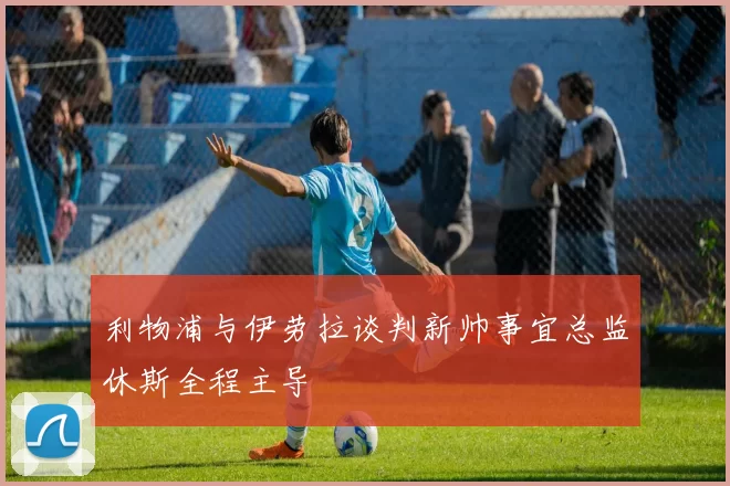 利物浦与伊劳拉谈判新帅事宜总监休斯全程主导