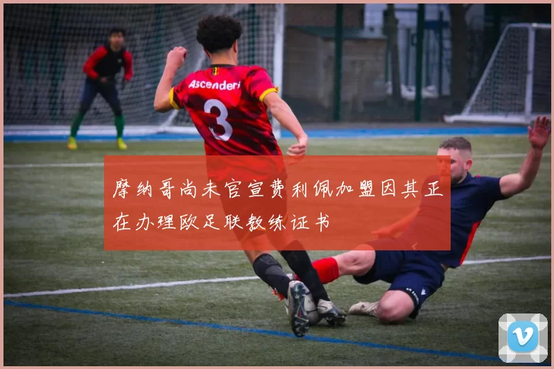 摩纳哥尚未官宣费利佩加盟因其正在办理欧足联教练证书
