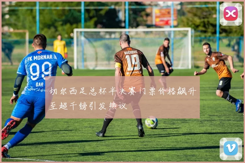切尔西足总杯半决赛门票价格飙升至超千镑引发热议