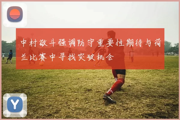 中村敬斗强调防守重要性期待与荷兰比赛中寻找突破机会