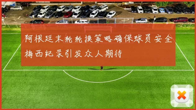 阿根廷末轮轮换策略确保球员安全梅西纪录引发众人期待