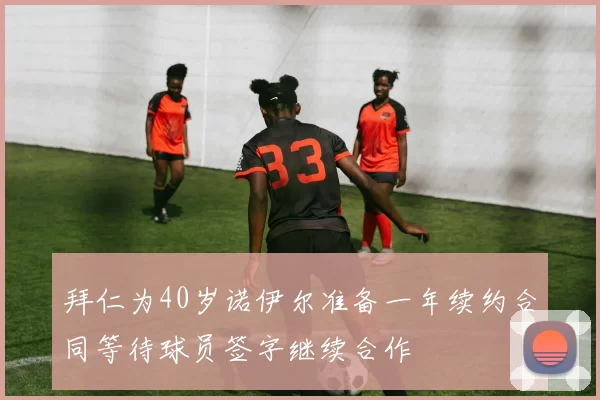 拜仁为40岁诺伊尔准备一年续约合同等待球员签字继续合作