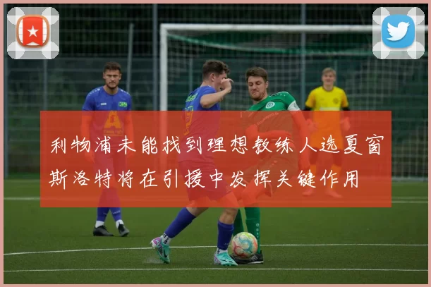 利物浦未能找到理想教练人选夏窗斯洛特将在引援中发挥关键作用