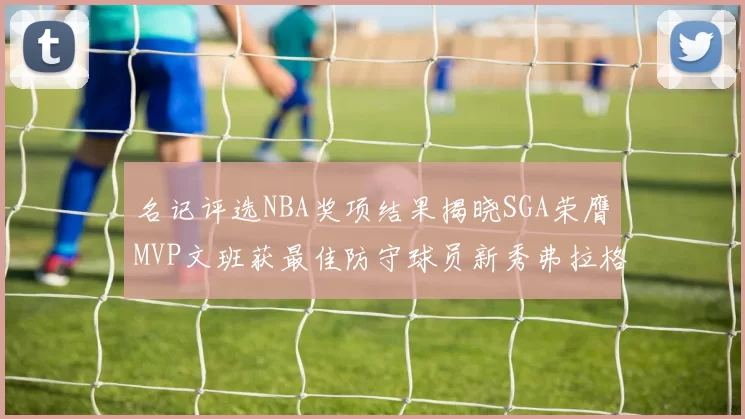 名记评选NBA奖项结果揭晓SGA荣膺MVP文班获最佳防守球员新秀弗拉格当选教练马祖拉获奖