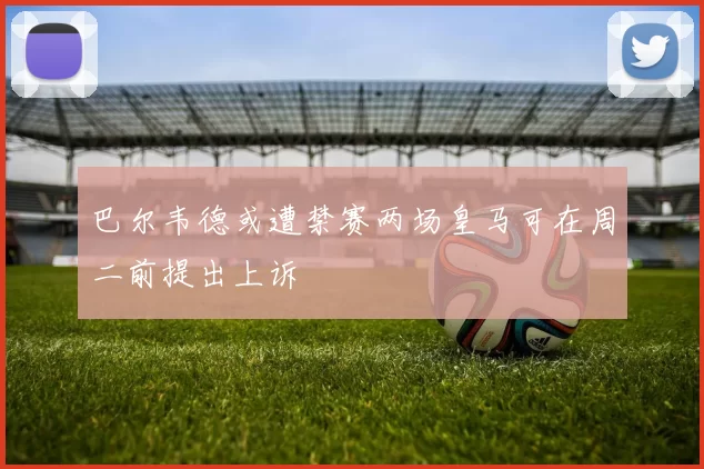 巴尔韦德或遭禁赛两场皇马可在周二前提出上诉