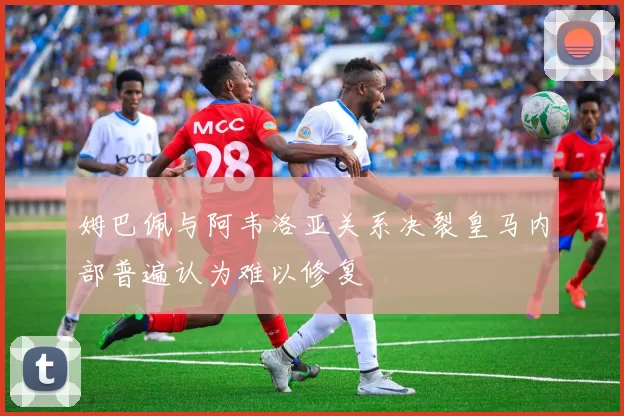 姆巴佩与阿韦洛亚关系决裂皇马内部普遍认为难以修复