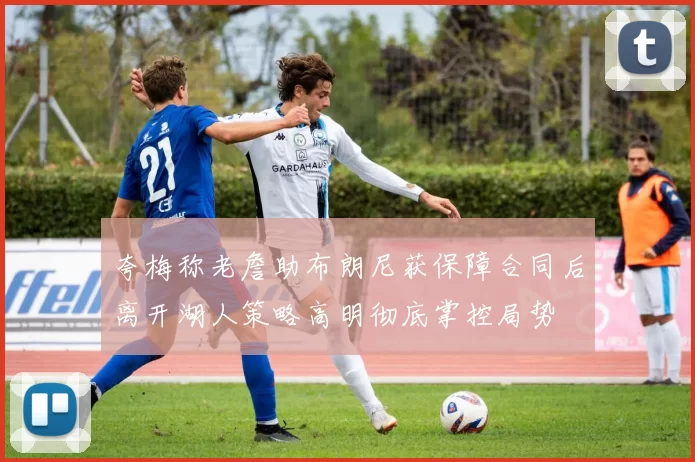 夸梅称老詹助布朗尼获保障合同后离开湖人策略高明彻底掌控局势