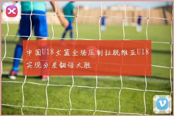 中国U18女篮全场压制拉脱维亚U18实现分差翻倍大胜