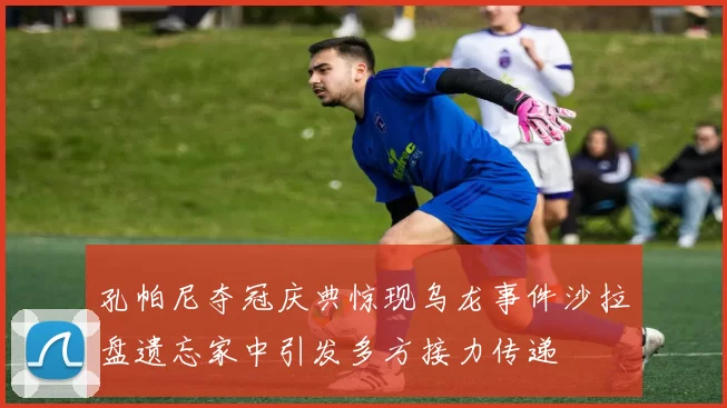 孔帕尼夺冠庆典惊现乌龙事件沙拉盘遗忘家中引发多方接力传递