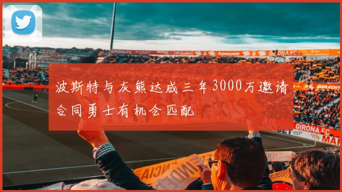 波斯特与灰熊达成三年3000万邀请合同勇士有机会匹配