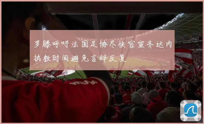 罗滕呼吁法国足协尽快官宣齐达内执教时间避免言辞反复