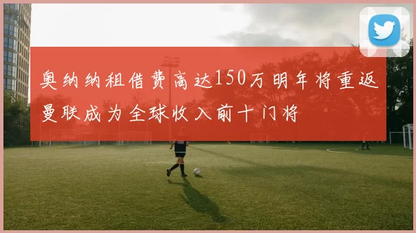 奥纳纳租借费高达150万明年将重返曼联成为全球收入前十门将