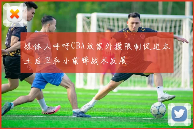 媒体人呼吁CBA放宽外援限制促进本土后卫和小前锋战术发展