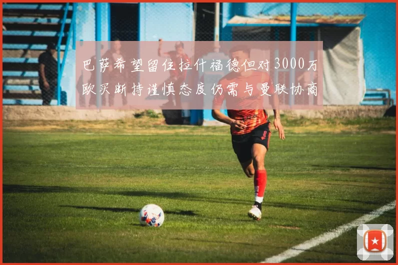 巴萨希望留住拉什福德但对3000万欧买断持谨慎态度仍需与曼联协商
