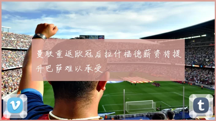 曼联重返欧冠后拉什福德薪资将提升巴萨难以承受