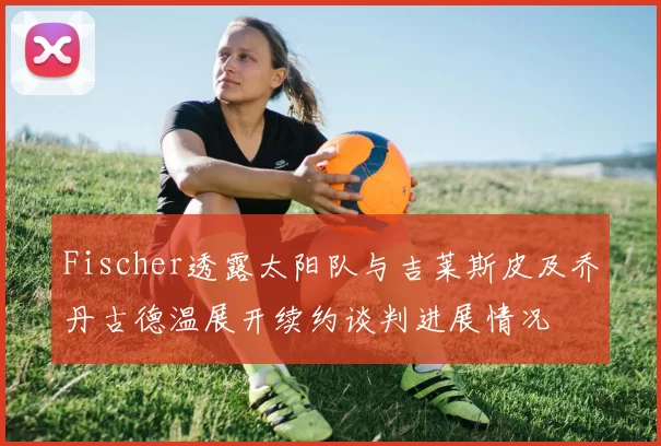 Fischer透露太阳队与吉莱斯皮及乔丹古德温展开续约谈判进展情况