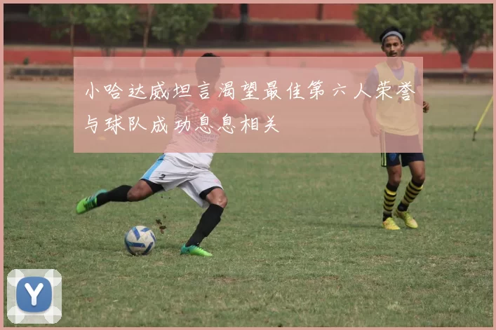 小哈达威坦言渴望最佳第六人荣誉与球队成功息息相关