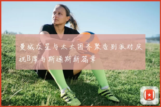 曼城众星与太太团齐聚告别派对庆祝B席与斯通斯新篇章