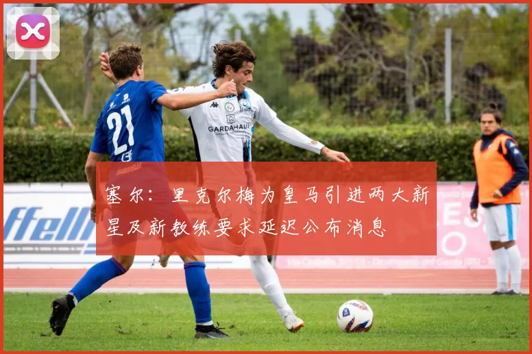 塞尔：里克尔梅为皇马引进两大新星及新教练要求延迟公布消息