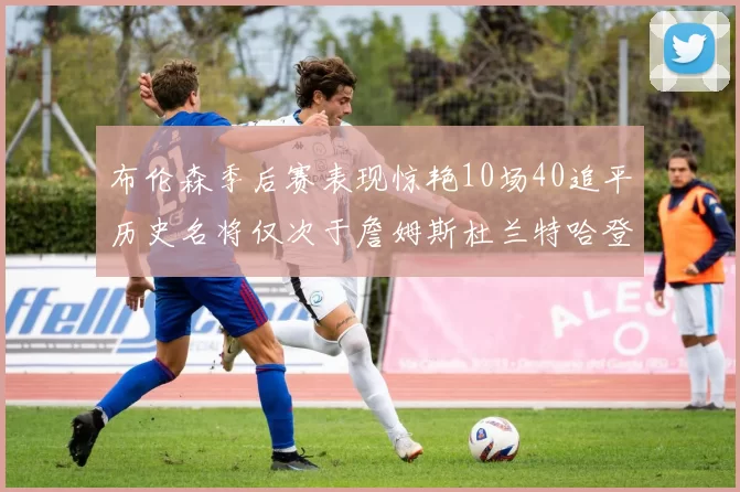 布伦森季后赛表现惊艳10场40追平历史名将仅次于詹姆斯杜兰特哈登