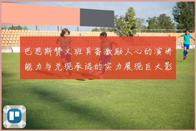 巴恩斯赞文班具备激励人心的演讲能力与兑现承诺的实力展现巨大影响力
