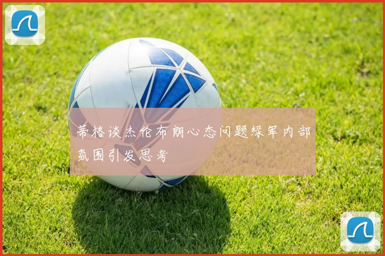 蒂格谈杰伦布朗心态问题绿军内部氛围引发思考